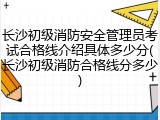 长沙初级消防安全管理员考试合格线介绍具体多少分(长沙初级消防合格线分多少)