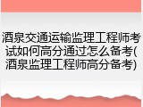 酒泉交通运输监理工程师考试如何高分通过怎么备考(酒泉监理工程师高分备考)