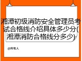 湘潭初级消防安全管理员考试合格线介绍具体多少分(湘潭消防合格线分多少)