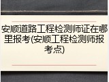 安顺道路工程检测师证在哪里报考(安顺工程检测师报考点)