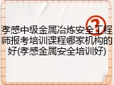 孝感中级金属冶炼安全工程师报考培训课程哪家机构的好(孝感金属安全培训好)