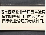 酒泉四级物业管理员考试具体有哪些科目和内容(酒泉四级物业管理员考试科目)