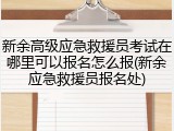 新余高级应急救援员考试在哪里可以报名怎么报(新余应急救援员报名处)