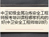 中卫初级金属冶炼安全工程师报考培训课程哪家机构的好(中卫安全工程师培训好)