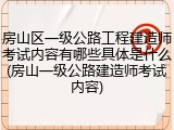 房山区一级公路工程建造师考试内容有哪些具体是什么(房山一级公路建造师考试内容)