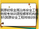 固原初级金属冶炼安全工程师报考培训课程哪家机构的好(固原安全工程师培训好)