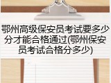 鄂州高级保安员考试要多少分才能合格通过(鄂州保安员考试合格分多少)