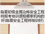 临夏初级金属冶炼安全工程师报考培训课程哪家机构的好(临夏安全工程师培训好)