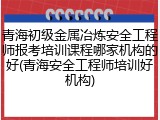 青海初级金属冶炼安全工程师报考培训课程哪家机构的好(青海安全工程师培训好机构)