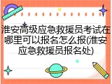 淮安高级应急救援员考试在哪里可以报名怎么报(淮安应急救援员报名处)