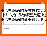 南通初级消防设施操作员证书如何领取有哪些渠道呢(南通初级消防证书领取渠道)