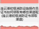 连云港初级消防设施操作员证书如何领取有哪些渠道呢(连云港初级消防证书领取渠道)