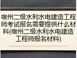 宿州二级水利水电建造工程师考试报名需要提供什么材料(宿州二级水利水电建造工程师报名材料)