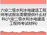 六安二级水利水电建造工程师考试报名需要提供什么材料(六安二级水利水电建造工程师考试材料)