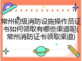 常州初级消防设施操作员证书如何领取有哪些渠道呢(常州消防证书领取渠道)