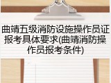 曲靖五级消防设施操作员证报考具体要求(曲靖消防操作员报考条件)