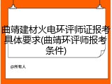曲靖建材火电环评师证报考具体要求(曲靖环评师报考条件)