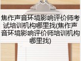 焦作声音环境影响评价师考试培训机构哪里找(焦作声音环境影响评价师培训机构哪里找)