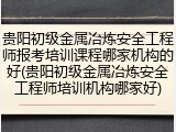 贵阳初级金属冶炼安全工程师报考培训课程哪家机构的好(贵阳初级金属冶炼安全工程师培训机构哪家好)