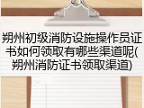 朔州初级消防设施操作员证书如何领取有哪些渠道呢(朔州消防证书领取渠道)