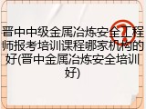 晋中中级金属冶炼安全工程师报考培训课程哪家机构的好(晋中金属冶炼安全培训好)