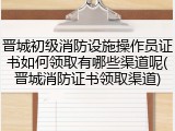 晋城初级消防设施操作员证书如何领取有哪些渠道呢(晋城消防证书领取渠道)