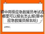 晋中高级应急救援员考试在哪里可以报名怎么报(晋中应急救援员报名处)