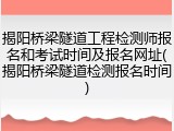 揭阳桥梁隧道工程检测师报名和考试时间及报名网址(揭阳桥梁隧道检测报名时间)