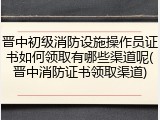 晋中初级消防设施操作员证书如何领取有哪些渠道呢(晋中消防证书领取渠道)