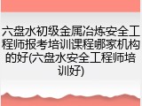 六盘水初级金属冶炼安全工程师报考培训课程哪家机构的好(六盘水安全工程师培训好)