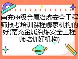南充中级金属冶炼安全工程师报考培训课程哪家机构的好(南充金属冶炼安全工程师培训好机构)