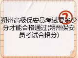 朔州高级保安员考试要多少分才能合格通过(朔州保安员考试合格分)