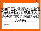 大渡口区初级消防安全管理员考试合格线介绍具体多少分(大渡口区初级消防考试合格分)