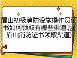 眉山初级消防设施操作员证书如何领取有哪些渠道呢(眉山消防证书领取渠道)