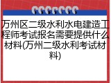 万州区二级水利水电建造工程师考试报名需要提供什么材料(万州二级水利考试材料)