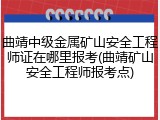 曲靖中级金属矿山安全工程师证在哪里报考(曲靖矿山安全工程师报考点)