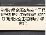 荆州初级金属冶炼安全工程师报考培训课程哪家机构的好(荆州安全工程师培训哪家好)