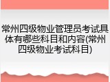 常州四级物业管理员考试具体有哪些科目和内容(常州四级物业考试科目)