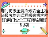 荆门初级金属冶炼安全工程师报考培训课程哪家机构的好(荆门安全工程师培训好机构)