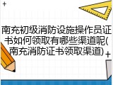 南充初级消防设施操作员证书如何领取有哪些渠道呢(南充消防证书领取渠道)
