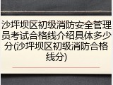 沙坪坝区初级消防安全管理员考试合格线介绍具体多少分(沙坪坝区初级消防合格线分)