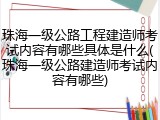 珠海一级公路工程建造师考试内容有哪些具体是什么(珠海一级公路建造师考试内容有哪些)