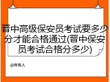 晋中高级保安员考试要多少分才能合格通过(晋中保安员考试合格分多少)
