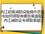 内江初级消防设施操作员证书如何领取有哪些渠道呢(内江消防证书领取渠道)