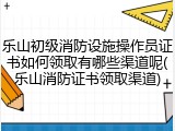 乐山初级消防设施操作员证书如何领取有哪些渠道呢(乐山消防证书领取渠道)