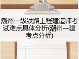 潮州一级铁路工程建造师考试难点具体分析(潮州一建考点分析)
