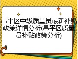 昌平区中级质量员最新补贴政策详情分析(昌平区质量员补贴政策分析)