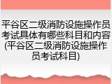 平谷区二级消防设施操作员考试具体有哪些科目和内容(平谷区二级消防设施操作员考试科目)