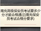 南充高级保安员考试要多少分才能合格通过(南充保安员考试合格分要求)