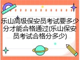 乐山高级保安员考试要多少分才能合格通过(乐山保安员考试合格分多少)